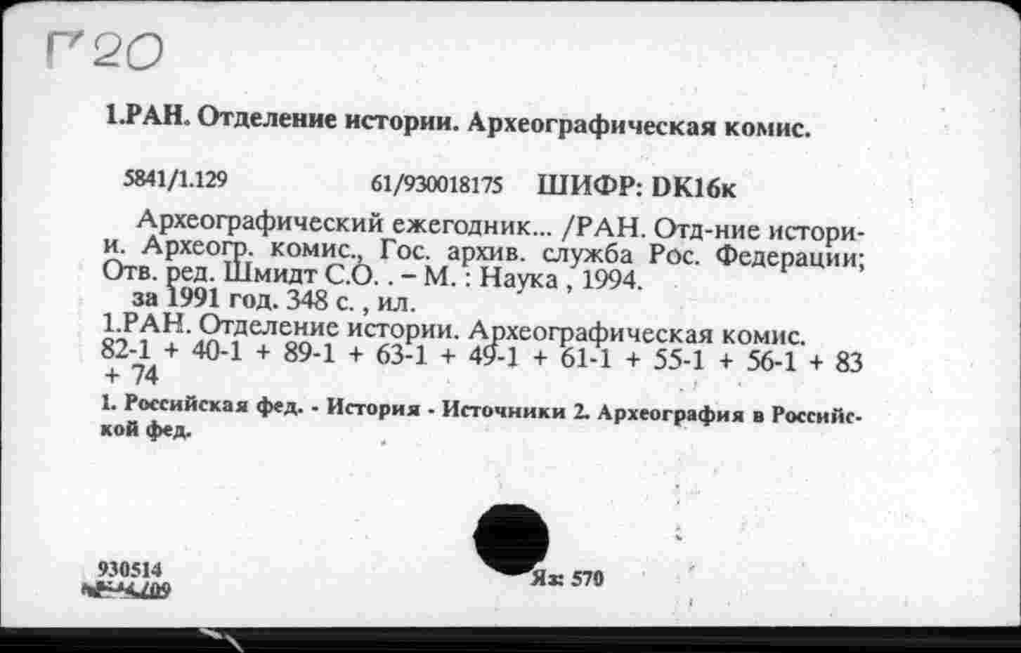 ﻿Г 20
1.РАН. Отделение истории. Археографическая комис.
Я41/1.129	61/930018175 ШИФР: DK16k
Археографический ежегодник... /РАН. Отд-ние истори-и. Археогр. комис., Гос. архив, служба Рос. Федерации: Отв. ред. Шмидт С.О.. - М. : Наука , 1994.
за 1991 год. 348 с., ил.
1.РАН. Отделение истории. Археографическая комис. 82-1 + 40-1 + 89-1 + 63-1 + 494 + 61-1 + 55-1 + 56-1 + 83 + 74
І* Российская фед. - История • Источники 2. Археография в Российской фед.
930514
Як 570